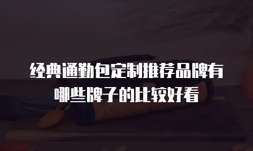 经典通勤包定制推荐品牌有哪些牌子的比较好看