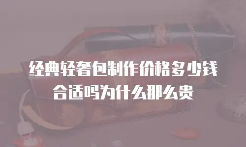 经典轻奢包制作价格多少钱合适吗为什么那么贵