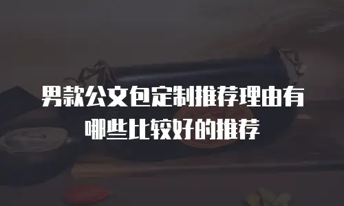 男款公文包定制推荐理由有哪些比较好的推荐
