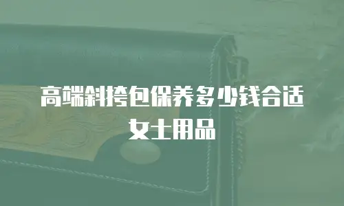 高端斜挎包保养多少钱合适女士用品