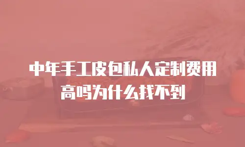 中年手工皮包私人定制费用高吗为什么找不到