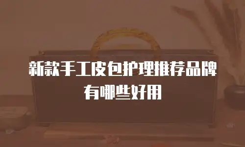 新款手工皮包护理推荐品牌有哪些好用