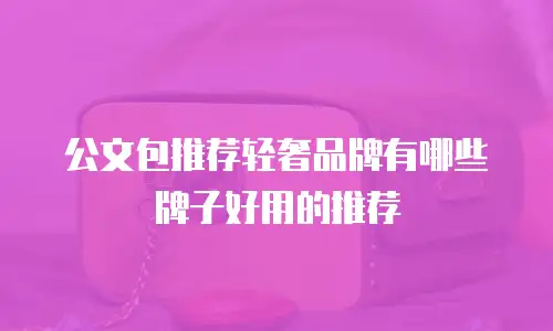 公文包推荐轻奢品牌有哪些牌子好用的推荐