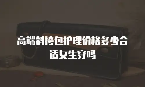高端斜挎包护理价格多少合适女生穿吗