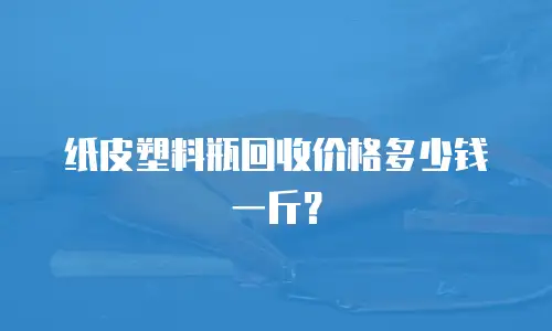 纸皮塑料瓶回收价格多少钱一斤？