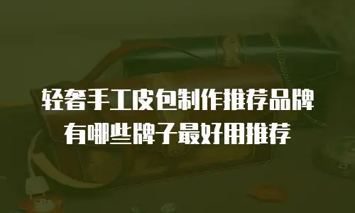轻奢手工皮包制作推荐品牌有哪些牌子最好用推荐