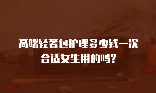 高端轻奢包护理多少钱一次合适女生用的吗？