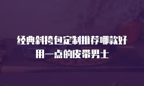 经典斜挎包定制推荐哪款好用一点的皮带男士