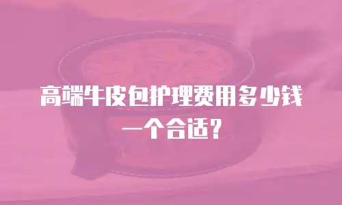 高端牛皮包护理费用多少钱一个合适？