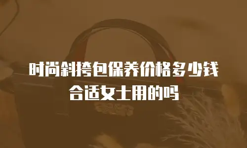 时尚斜挎包保养价格多少钱合适女士用的吗