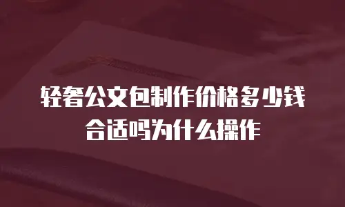 轻奢公文包制作价格多少钱合适吗为什么操作