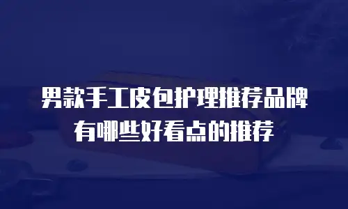 男款手工皮包护理推荐品牌有哪些好看点的推荐