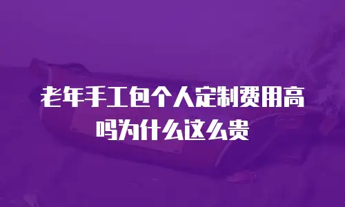 老年手工包个人定制费用高吗为什么这么贵