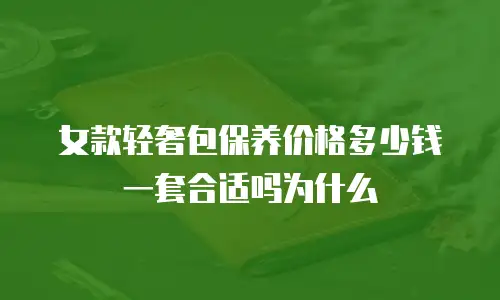 女款轻奢包保养价格多少钱一套合适吗为什么