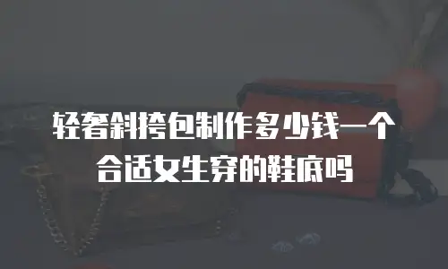 轻奢斜挎包制作多少钱一个合适女生穿的鞋底吗