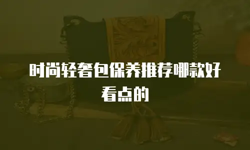 时尚轻奢包保养推荐哪款好看点的