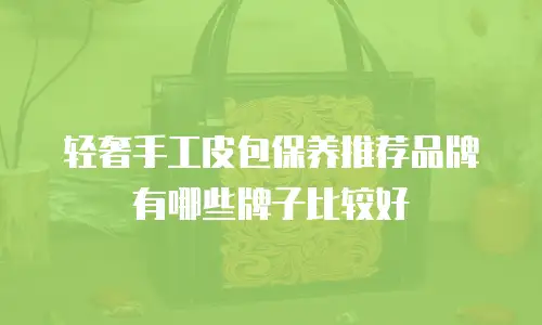 轻奢手工皮包保养推荐品牌有哪些牌子比较好
