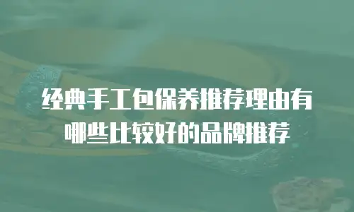 经典手工包保养推荐理由有哪些比较好的品牌推荐