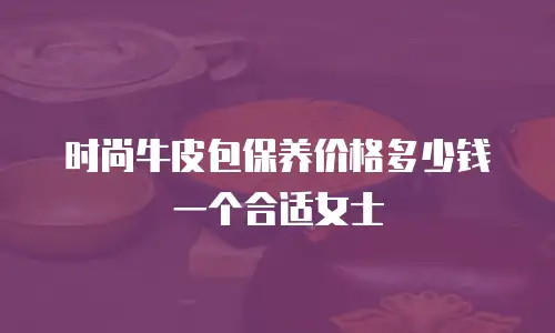 时尚牛皮包保养价格多少钱一个合适女士