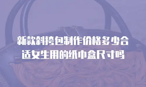 新款斜挎包制作价格多少合适女生用的纸巾盒尺寸吗