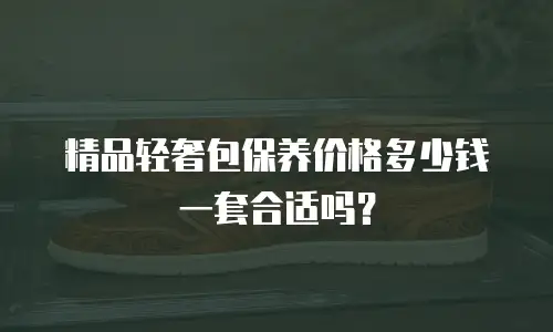 精品轻奢包保养价格多少钱一套合适吗？