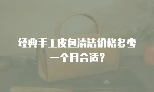 经典手工皮包清洁价格多少一个月合适？