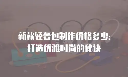 新款轻奢包制作价格多少：打造优雅时尚的秘诀