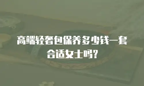 高端轻奢包保养多少钱一套合适女士吗？