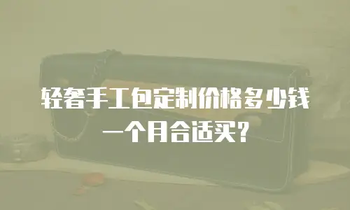 轻奢手工包定制价格多少钱一个月合适买？