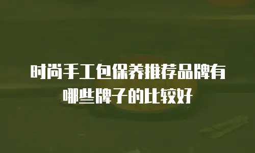 时尚手工包保养推荐品牌有哪些牌子的比较好