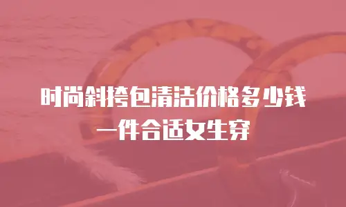 时尚斜挎包清洁价格多少钱一件合适女生穿