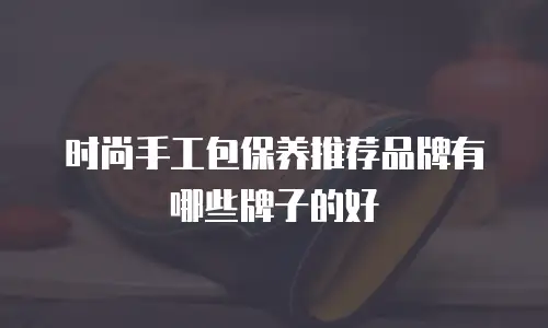 时尚手工包保养推荐品牌有哪些牌子的好