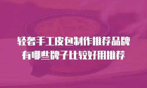 轻奢手工皮包制作推荐品牌有哪些牌子比较好用推荐