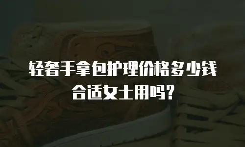 轻奢手拿包护理价格多少钱合适女士用吗？