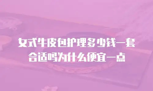 女式牛皮包护理多少钱一套合适吗为什么便宜一点