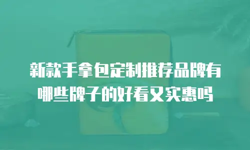新款手拿包定制推荐品牌有哪些牌子的好看又实惠吗