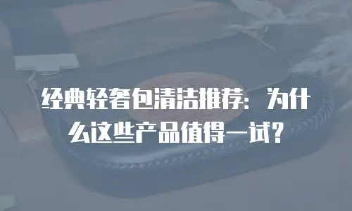经典轻奢包清洁推荐：为什么这些产品值得一试？