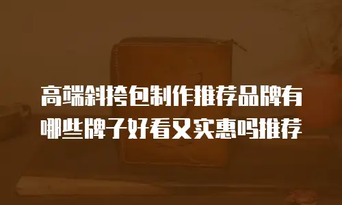 高端斜挎包制作推荐品牌有哪些牌子好看又实惠吗推荐