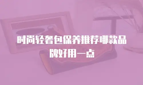 时尚轻奢包保养推荐哪款品牌好用一点