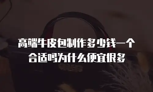 高端牛皮包制作多少钱一个合适吗为什么便宜很多