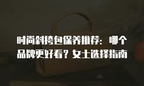 时尚斜挎包保养推荐：哪个品牌更好看？女士选择指南