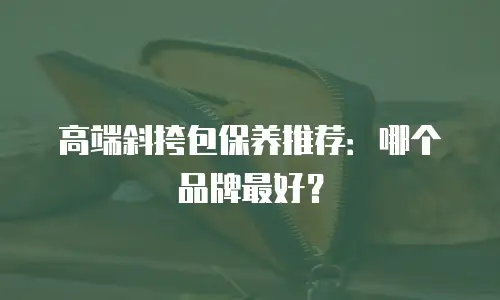 高端斜挎包保养推荐：哪个品牌最好？