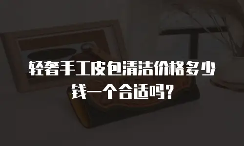 轻奢手工皮包清洁价格多少钱一个合适吗？