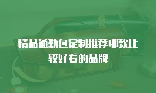 精品通勤包定制推荐哪款比较好看的品牌