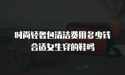 时尚轻奢包清洁费用多少钱合适女生穿的鞋吗