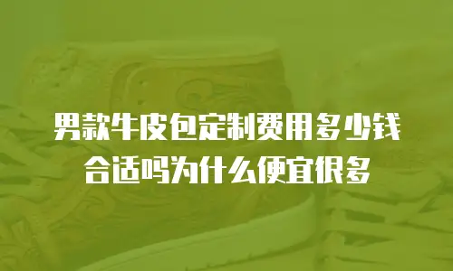 男款牛皮包定制费用多少钱合适吗为什么便宜很多