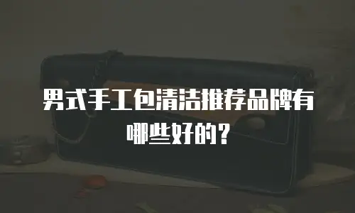 男式手工包清洁推荐品牌有哪些好的？