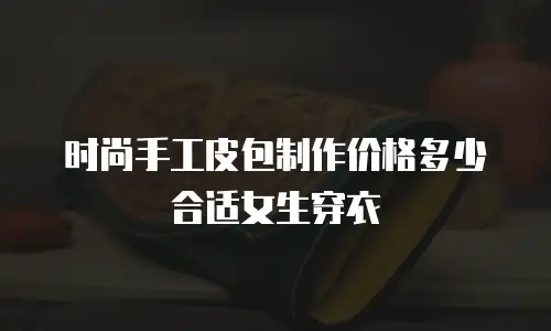 时尚手工皮包制作价格多少合适女生穿衣