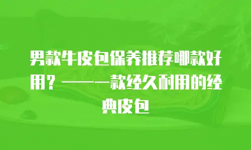 男款牛皮包保养推荐哪款好用？——一款经久耐用的经典皮包