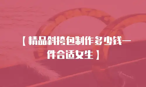 【精品斜挎包制作多少钱一件合适女生】